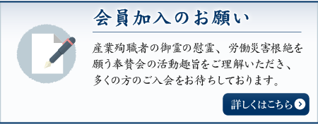 会員加入のお願い 産業殉職者の御霊の慰霊、労働災害根絶を願う奉賛会の活動趣旨をご理解いただき、多くの方のご入会をお待ちしております。